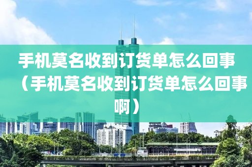 手机莫名收到订货单怎么回事（手机莫名收到订货单怎么回事啊）